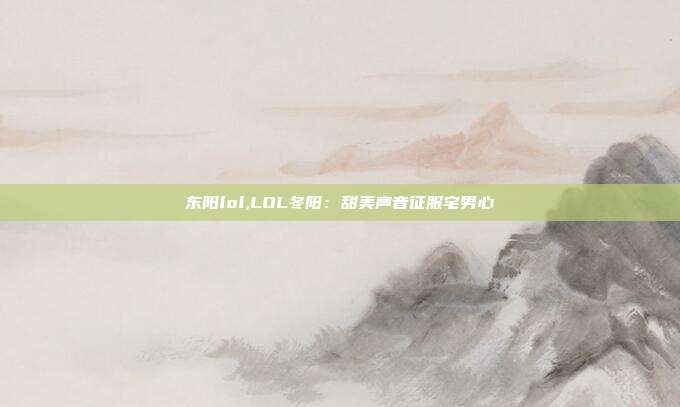 东阳lol,LOL冬阳：甜美声音征服宅男心