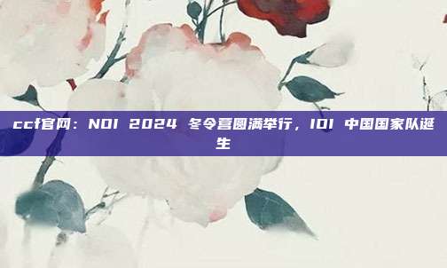 ccf官网：NOI 2024 冬令营圆满举行，IOI 中国国家队诞生