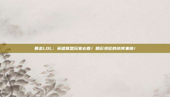 暴走LOL：英雄联盟玩家必看！精彩绝伦的搞笑集锦！