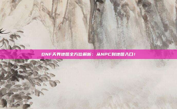 DNF天界地图全方位解析：从NPC到地图入口！