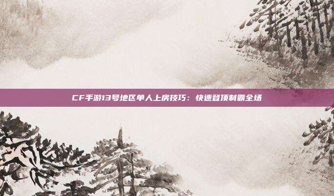 CF手游13号地区单人上房技巧：快速登顶制霸全场
