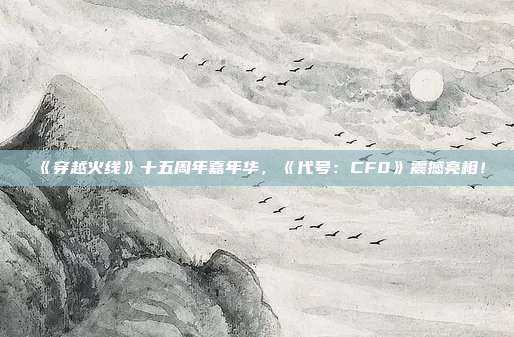 《穿越火线》十五周年嘉年华，《代号：CF0》震撼亮相！