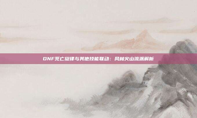 DNF死亡旋律与其他技能联动：风林火山流派解析