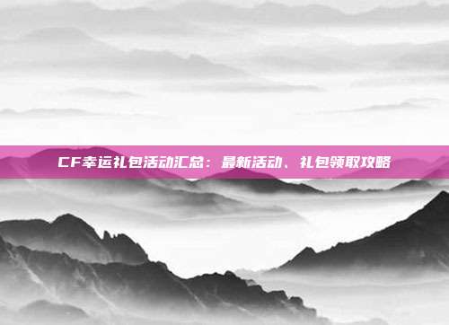 CF幸运礼包活动汇总：最新活动、礼包领取攻略