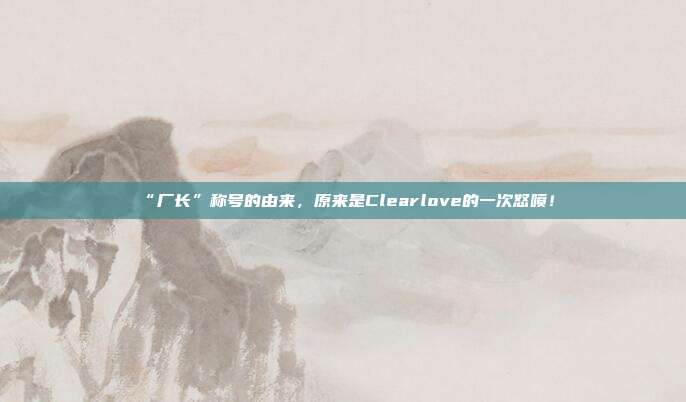 “厂长”称号的由来，原来是Clearlove的一次怒喷！
