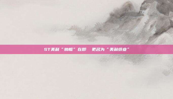 ST美利“摘帽”在即  更名为“美利纸业”