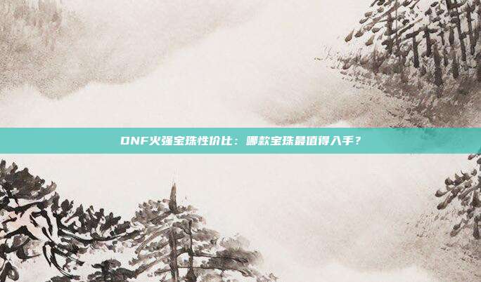 DNF火强宝珠性价比：哪款宝珠最值得入手？
