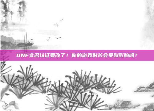 DNF实名认证要改了！你的游戏时长会受到影响吗？