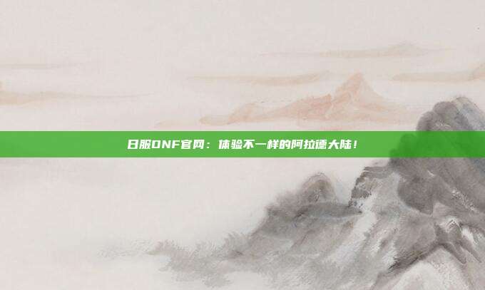 日服DNF官网：体验不一样的阿拉德大陆！