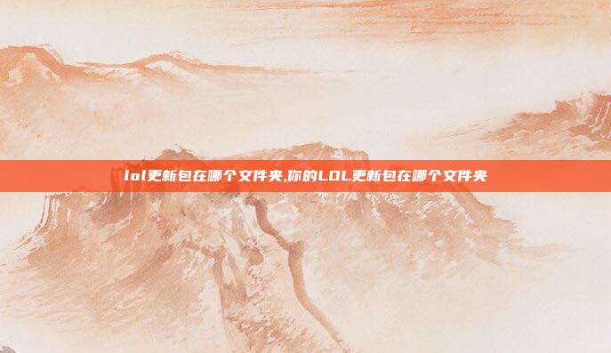 lol更新包在哪个文件夹,你的LOL更新包在哪个文件夹