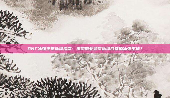 DNF冰强宝珠选择指南：不同职业如何选择合适的冰强宝珠？
