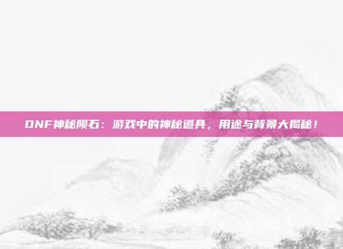 DNF神秘陨石：游戏中的神秘道具，用途与背景大揭秘！