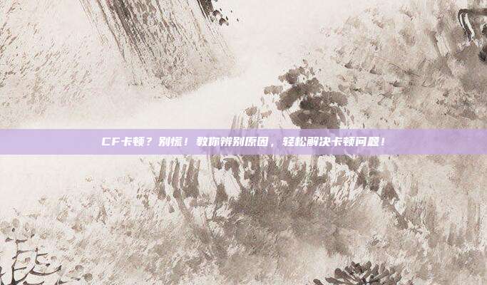 CF卡顿？别慌！教你辨别原因，轻松解决卡顿问题！