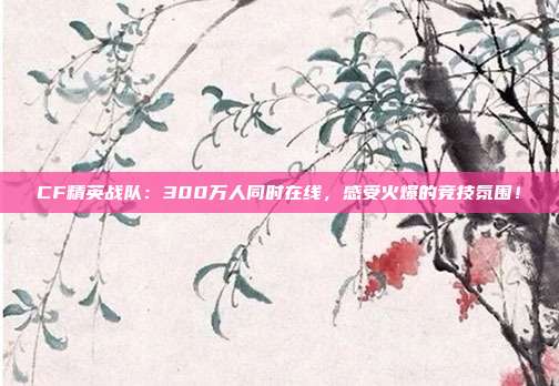 CF精英战队：300万人同时在线，感受火爆的竞技氛围！