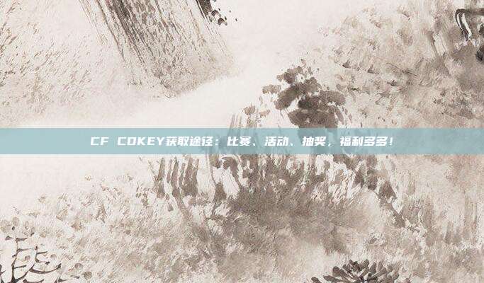 CF CDKEY获取途径：比赛、活动、抽奖，福利多多！