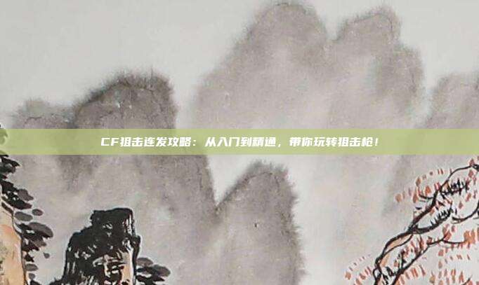 CF狙击连发攻略：从入门到精通，带你玩转狙击枪！