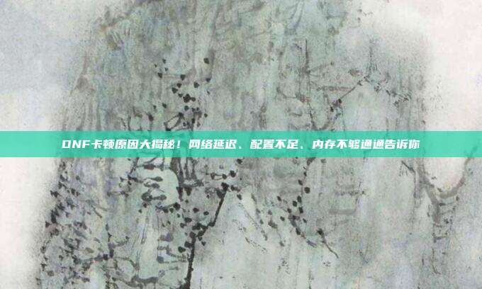 DNF卡顿原因大揭秘！网络延迟、配置不足、内存不够通通告诉你