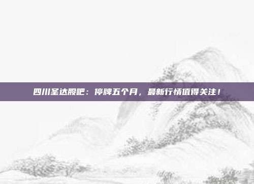 四川圣达股吧：停牌五个月，最新行情值得关注！
