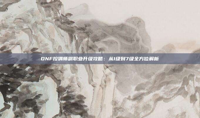 DNF控偶师副职业升级攻略：从1级到7级全方位解析