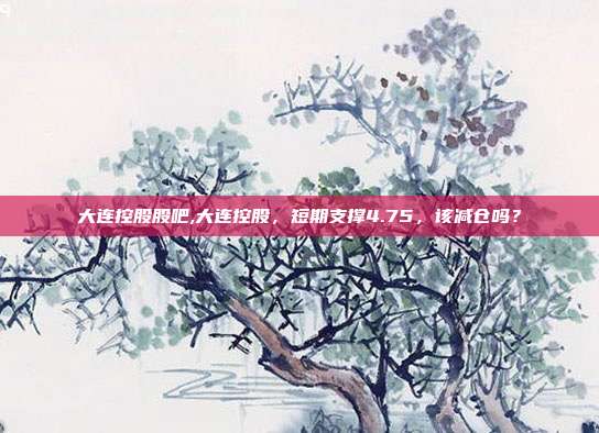 大连控股股吧,大连控股，短期支撑4.75，该减仓吗？