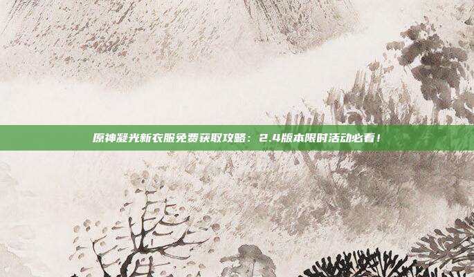 原神凝光新衣服免费获取攻略：2.4版本限时活动必看！