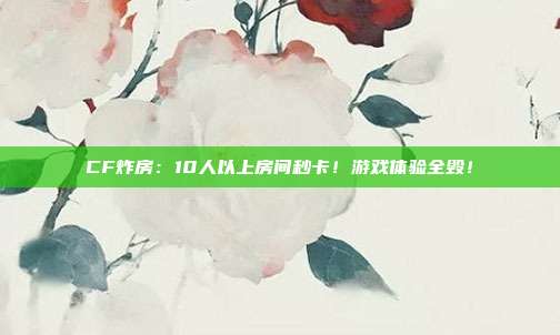 CF炸房：10人以上房间秒卡！游戏体验全毁！