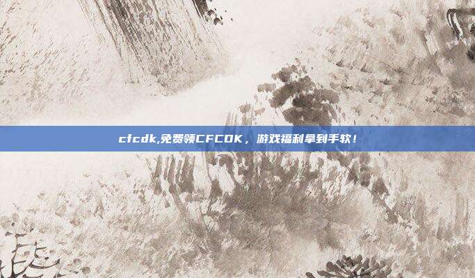 cfcdk,免费领CFCDK，游戏福利拿到手软！