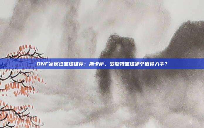 DNF冰属性宝珠推荐：斯卡萨、罗斯特宝珠哪个值得入手？