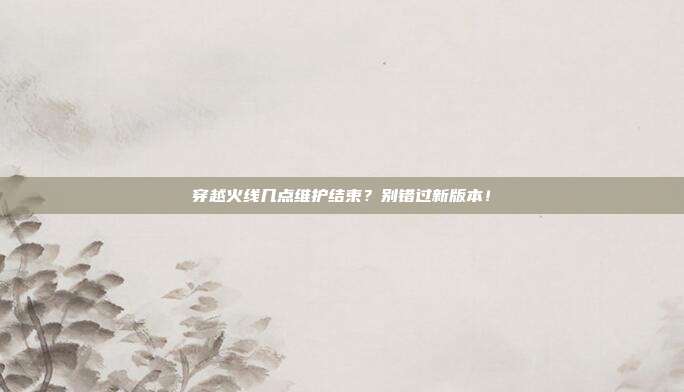 穿越火线几点维护结束？别错过新版本！