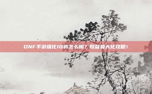 DNF手游强化10券怎么用？收益最大化攻略！