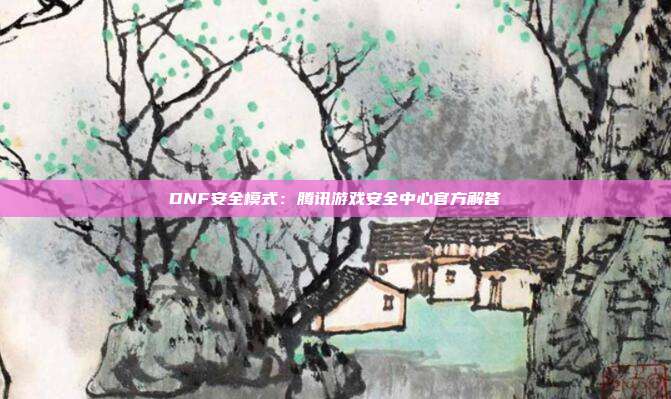 DNF安全模式：腾讯游戏安全中心官方解答