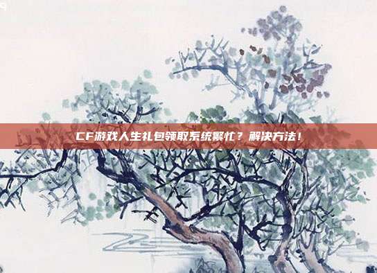 CF游戏人生礼包领取系统繁忙？解决方法！