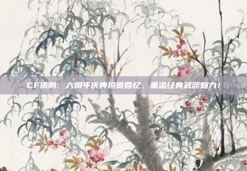 CF清刚：六周年庆典珍贵回忆，重温经典武器魅力！