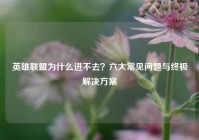 英雄联盟为什么进不去？六大常见问题与终极解决方案