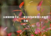 从玻璃到量子点，二氧化硅如何重塑人类现代文明