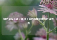耀之荣光手镯，跨越千年的荣耀图腾与匠魂传奇