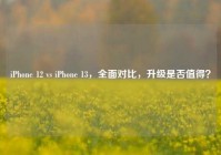 iPhone 12 vs iPhone 13，全面对比，升级是否值得？