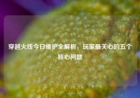 穿越火线今日维护全解析，玩家最关心的五个核心问题