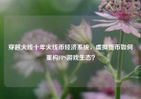 穿越火线十年火线币经济系统，虚拟货币如何重构FPS游戏生态？