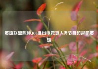 英雄联盟陈赫,LOL推出电竞真人秀节目超越吧英雄