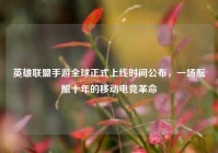 英雄联盟手游全球正式上线时间公布，一场酝酿十年的移动电竞革命