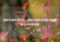 虚拟与现实的狂欢—穿越火线会员礼包深度解析与使用全攻略