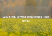 DNF永久封号，游戏公平的终审判决还是玩家信任危机？