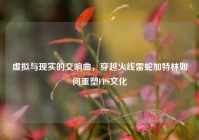 虚拟与现实的交响曲，穿越火线雷蛇加特林如何重塑FPS文化