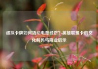 虚拟卡牌如何撬动电竞经济？英雄联盟卡的文化解码与商业启示