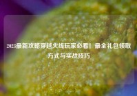 2023最新攻略穿越火线玩家必看！最全礼包领取方式与实战技巧