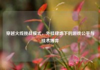 穿越火线挑战模式，外挂肆虐下的游戏公平与技术博弈