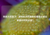 穿越火线盒子，游戏经济的潘多拉魔盒还是玩家情怀的见证者？