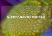 玩cf卡怎么办,穿越火线总是卡出怎么办