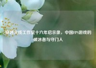穿越火线工作室十六年启示录，中国FPS游戏的破冰者与守门人